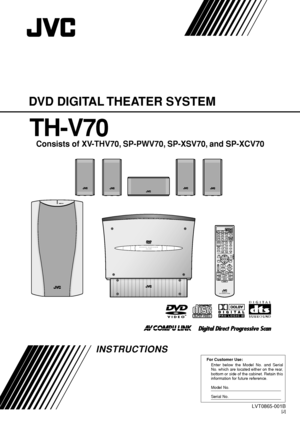 Page 1For Customer Use:
Enter below the Model No. and Serial 
No. which are located either on the rear, 
bottom or side of the cabinet. Retain this 
information for future reference.
Model No.
Serial No.
LVT0865-001B[J]
INSTRUCTIONS
DVD DIGITAL THEATER SYSTEM
TH-V70
Consists of XV-THV70, SP-PWV70, SP-XSV70, and SP-XCV70
DVD DIGITAL THEATER SYSTEMTH-V70
RM–STHV70JDVD THEATER SYSTEM
CHANNEL VOLUME TV VOL
TUNINGSTOP
DIMMERPAUSEFF//REWTV/VIDEO1MUTING¡
RECPLAYDOWN UP
MEMORY
STROBE
DV DVCR 1AUDIOAUX
ANGLEFM/AM...