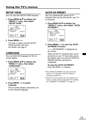 Page 1313
Using the TV’s menus
SETUP TOUR
You can start the SETUP TOUR function.
1Press MENU T to display the
“MENU 3” menu, then select
“SETUP TOUR”.
          MENU        3
  AUTO CH PRESET        
  MANUAL CH PRESET
  SETUP TOUR
  LANGUAGE       ENGLISH
   
                       
 SELECT  BY      EXIT BY
 OPERATE BY -+    
 DISPLAY
2Press MENU M.
JVC logo is appear and the SETUP
TOUR function will start.
For details, see page 6.
LANGUAGE
You can select the language for the on-
screen display.
1Press MENU T...