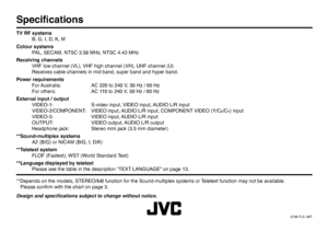 Page 48© 2006 Victor Company of Japan, Limited0706-FLE-JMTSpeciﬁ cationsTV RF systems
  B, G, I, D, K, M
Colour systems
  PAL, SECAM, NTSC 3.58 MHz, NTSC 4.43 MHz
Receiving channels
  VHF low channel (VL), VHF high channel (VH), UHF channel (U)
  Receives cable channels in mid band, super band and hyper band.
Power requirements
  For Australia:   AC 220 to 240 V, 50 Hz / 60 Hz
  For others:   AC 110 to 240 V, 50 Hz / 60 Hz
External input / output
  VIDEO-1:  S-video input, VIDEO input, AUDIO L/R input...