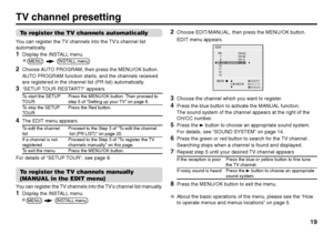 Page 1919
To register the TV channels automaticallyYou can register the TV channels into the TV’s channel list
automatically.1
Display the INSTALL menu.
2
Choose AUTO PROGRAM, then press the MENU/OK button.
AUTO PROGRAM function starts, and the channels received
are registered in the channel list (PR list) automatically.
3
“SETUP TOUR RESTART?” appears.To start the SETUP Press the MENU/OK button. Then proceed toTOUR step 5 of “Setting up your TV” on page 8.
To skip the SETUP Press the Red button.TOUR
4
The EDIT...