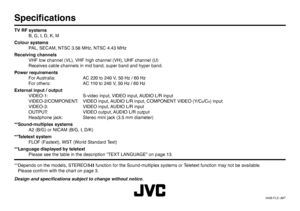 Page 48© 2006 Victor Company of Japan, Limited0406-FLE-JMTSpeciﬁ cationsTV RF systems
  B, G, I, D, K, M
Colour systems
  PAL, SECAM, NTSC 3.58 MHz, NTSC 4.43 MHz
Receiving channels
  VHF low channel (VL), VHF high channel (VH), UHF channel (U)
  Receives cable channels in mid band, super band and hyper band.
Power requirements
  For Australia:   AC 220 to 240 V, 50 Hz / 60 Hz
  For others:   AC 110 to 240 V, 50 Hz / 60 Hz
External input / output
  VIDEO-1:  S-video input, VIDEO input, AUDIO L/R input...