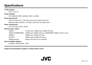 Page 22© 2006 Victor Company of Japan, Limited0606-FLE-JMTSpeciﬁ cationsTV RF systems
  B, G, I, D, K, M
Colour systems
  PAL, SECAM, NTSC 3.58 MHz, NTSC 4.43 MHz
Receiving channels
  VHF low channel (VL), VHF high channel (VH), UHF channel (U)
  Receives cable channels in mid band, super band and hyper band.
Power requirements
  AC 110 to 240 V, 50 Hz / 60 Hz
External input / output
  VIDEO-1:  S-video input, VIDEO input, AUDIO L/R input
  VIDEO-2/COMPONENT:  VIDEO input, AUDIO L/R input, COMPONENT VIDEO (Y/C...