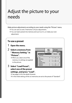 Page 23 Memory Setting 
Load Preset
Tint
Tint Setting
Color
Contrast
Contrast Setting
Brightness
SharpnessPicture
Memory1
0Page 1/3
0
0
0
0
To use a preset
1  Open the menu.
2  Select a memory from 
“ Memory Setting ” in 
“Picture”.
● When you select one of the 
memory, its settings are applied 
to the picture.
3  Select “Load Preset”, 
select one of the preset 
settings, and press “Load”.
● See page A-4 for the detail of preset.
● In the initial setting, all the six memories are set to the preset of...