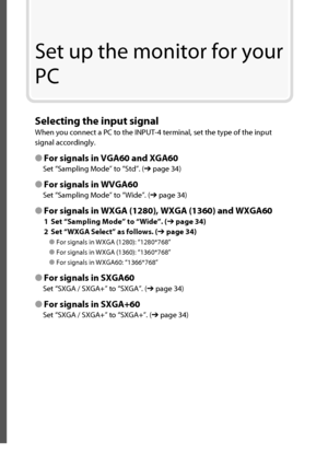 Page 31Set up the monitor for your 
PC
Selecting the input signal
When you connect a PC to the INPUT-4 terminal, set the type of the input 
signal accordingly.
● For signals in VGA60 and XGA60
Set “Sampling Mode” to “Std”. (➔ page 34)
● For signals in WVGA60
Set “Sampling Mode” to “Wide”. (➔ page 34)
● For signals in WXGA (1280), WXGA (1360) and WXGA60
1  Set “Sampling Mode” to “Wide”. (➔ page 34)
2  Set “WXGA Select” as follows. (➔ page 34)
● For signals in WXGA (1280): “1280*768”
● For signals in WXGA (1360):...