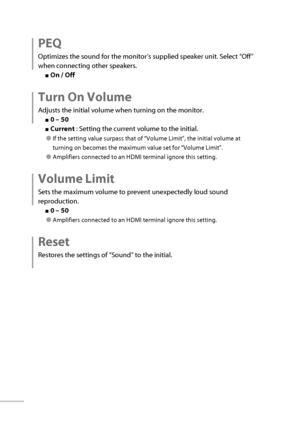 Page 4728
 PEQ
Optimizes the sound for the monitor’s supplied speaker unit. Select “Off” 
when connecting other speakers.
■ On / Off
 Turn On Volume
Adjusts the initial volume when turning on the monitor.
■ 0 – 50
■ Current  : Setting the current volume to the initial.
● If the setting value surpass that of “Volume Limit”, the initial volume at 
turning on becomes the maximum value set for “Volume Limit”.
● Amplifiers connected to an HDMI terminal ignore this setting.
 Volume  Limit
Sets the maximum volume to...