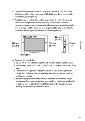 Page 6v
Warnings
18)  DO NOT allow young children to play with the plastic bag that came 
with the monitor when you unpacked it. Failure to do so can result in 
suffocation, causing injury.
19)  Avoid improper installation and never position the unit where good 
ventilation is impossible. When installing this monitor, distance 
recommendations must be maintained between the set and the wall, as 
well as inside a tightly enclosed area or piece of furniture. Keep to the 
minimum distance guidelines shown for...