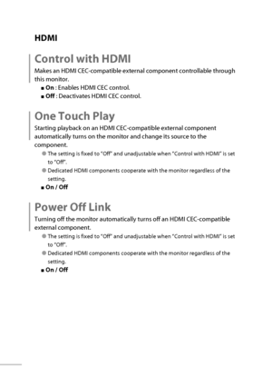 Page 5536
 HDMI
 Control with HDMI
Makes an HDMI CEC-compatible external component controllable through 
this monitor.
■ On  : Enables HDMI CEC control.
■ Off  : Deactivates HDMI CEC control.
 One Touch Play
Starting playback on an HDMI CEC-compatible external component 
automatically turns on the monitor and change its source to the 
component.
● The setting is fixed to “Off” and unadjustable when “Control with HDMI” is set 
to “Off”.
● Dedicated HDMI components cooperate with the monitor regardless of the...