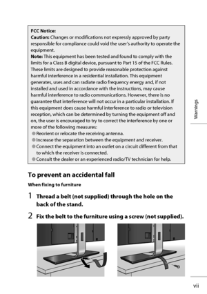 Page 8vii
Warnings
To prevent an accidental fall
When fixing to furniture
1  Thread a belt (not supplied) through the hole on the 
back of the stand.
2  Fix the belt to the furniture using a screw (not supplied).
FCC Notice:
Caution: Changes or modifications not expressly approved by party 
responsible for compliance could void the user’s authority to operate the 
equipment.
Note: This equipment has been tested and found to comply with the 
limits for a Class B digital device, pursuant to Part 15 of the FCC...