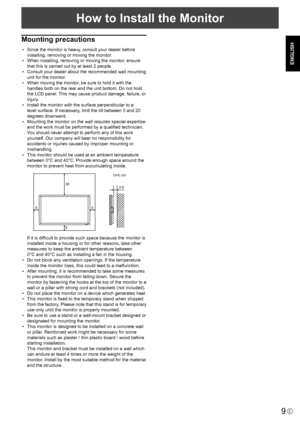 Page 11
9E
ENGLISH
How to Install the Monitor
Mounting precautions
•  Since the monitor is heavy, consult your dealer before installing, removing or moving the monitor.
•  When installing, removing or moving the monitor, ensure 
that this is carried out by at least 2 people.
•  Consult your dealer about the recommended wall mounting  unit for the monitor.
•  When moving the monitor, be sure to hold it with the 
handles both on the rear and the unit bottom. Do not hold 
the LCD panel. This may cause product...