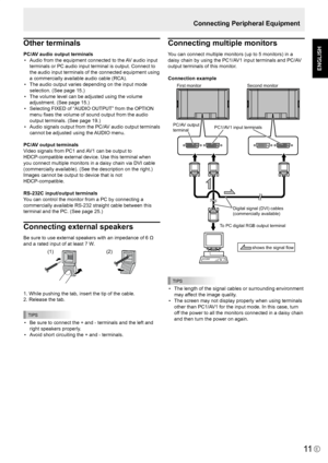 Page 13
E
ENGLISH

11
Connecting Peripheral Equipment
Other terminals
PC/AV audio output terminals•  Audio from the equipment connected to the AV audio input 
terminals or PC audio input terminal is output. Connect to 
the audio input terminals of the connected equipment using 
a commercially available audio cable (RCA).
•  The audio output varies depending on the input mode 
selection. (See page 15.)
•  The volume level can be adjusted using the volume 
adjustment. (See page 15.)
•  Selecting FIXED of “AUDIO...