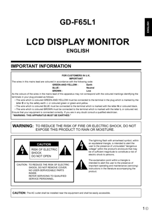 Page 3
ENGLISH

1E
IMPORTANT INFORMATION
GD-F65L1
LCD DISPLAY MONITOR
ENGLISH
WARNING:  TO REDUCE THE RISK OF FIRE OR ELECTRIC SHOCK, DO NOT EXPOSE THIS PRODUCT TO RAIN OR MOISTURE.
RISK OF ELECTRIC 
SHOCK
DO NOT OPEN
CAUTION
CAUTION:   TO REDUCE THE RISK OF ELECTRIC 
SHOCK, DO NOT REMOVE COVER.
 
NO USER-SERVICEABLE PARTS 
INSIDE. 
REFER SERVICING TO QUALIFIED 
SERVICE PERSONNEL.
The lightning ﬂash with arrowhead symbol, within 
an equilateral triangle, is intended to alert the 
user to the presence of...