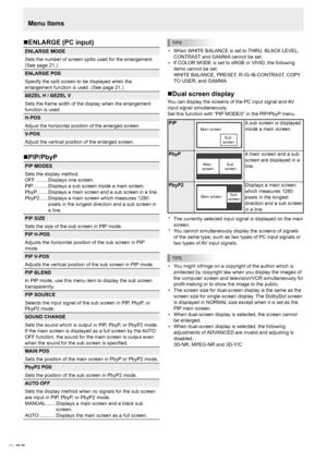 Page 22
E
20

Menu Items
TIPS
•  When WHITE BALANCE is set to THRU, BLACK LEVEL, CONTRAST and GAMMA cannot be set.
•  If COLOR MODE is set to sRGB or VIVID, the following 
items cannot be set. 
WHITE BALANCE, PRESET, R-/G-/B-CONTRAST, COPY 
TO USER, and GAMMA
Dual screen display
You can display the screens of the PC input signal and AV 
input signal simultaneously.
Set this function with “PIP MODES” in the PIP/PbyP menu.
PIP
Main screen
Sub screen
A sub screen is displayed 
inside a main screen.
PbyP
Main...