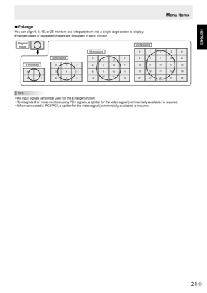 Page 23
E
ENGLISH

21

Menu Items
Enlarge
You can align 4, 9, 16, or 25 monitors and integrate them into a single large screen to display.
Enlarged views of separated images are displayed in each monitor.
1
3
0
2
4 monitors
9 monitors
16 monitors
25 monitors
012
456
8910
3
7
11
12131415
012
567
101112
3
8
13
15161718
20212223
4
9
14
19
24
Original image
012
345
678
TIPS
• AV input signals cannot be used for the Enlarge function.
• To integrate 9 or more monitors using PC1 signals, a splitter for the video...