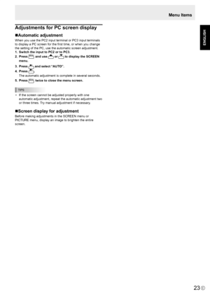 Page 25
E
ENGLISH

23

Adjustments for PC screen display
Automatic adjustment
When you use the PC2 input terminal or PC3 input terminals 
to display a PC screen for the ﬁrst time, or when you change 
the setting of the PC, use the automatic screen adjustment.
1.  Switch the input to PC2 or to PC3.
2. Press MENU and use  or  to display the SCREEN 
menu.
3.  Press 
 and select “AUTO”.
4.  Press 
.
  The automatic adjustment is complete in several seconds.
5.  Press 
MENU twice to close the menu screen.
TIPS
•...