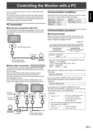 Page 27
25E
ENGLISH
Controlling the Monitor with a PC
You can control this monitor from a PC via RS-232C (COM 
port) on the PC.
You can also connect multiple monitors via a daisy chain by 
using a PC. By assigning ID numbers to each monitor (see 
page 26), you can make input mode selection/adjustment or 
can check the status of a speciﬁc monitor.
PC connection
One-to-one connection with a PC
Connect with RS-232 straight cable between the PC’s COM 
port (RS-232C connector) and the RS-232 input terminal on 
the...