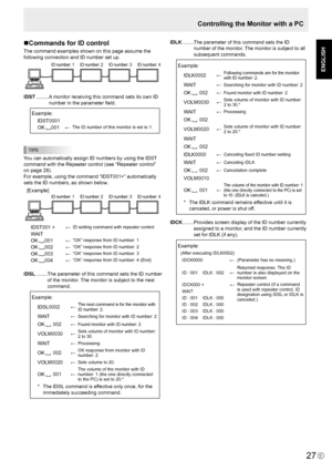 Page 29
E
ENGLISH

27

Controlling the Monitor with a PC
Commands for ID control
The command examples shown on this page assume the 
following connection and ID number set up.
ID number: 1ID number: 2 ID number: 3ID number: 4
IDST ......... A monitor receiving this command sets its own ID 
number in the parameter ﬁeld.
 Example:
IDST0001
OK 001←The ID number of this monitor is set to 1.
TIPS
You can automatically assign ID numbers by using the IDST 
command with the Repeater control (see “Repeater control” 
on...