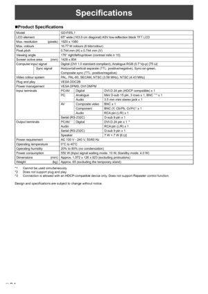 Page 36
34E
Speciﬁcations
Product Speciﬁcations
Model GD-F65L1
LCD element 65" wide (163.9 cm diagonal) 
ASV low-reflection black TFT LCD
Max. resolution (pixels) 1920 x 1080
Max. colours 16.77 M colours (8 bits/colour)
Pixel pitch 0.744 mm (H) x 0.744 mm (V)
Vi
ewing angle   176° right/left/up/down (contrast ratio ≥ 10)
Screen active area (mm) 1428 x 804
Computer input signal  Digital (DVI 1.0 standard-compliant),  Analogue RGB (0.7 Vp-p) [75 Ω]
 Sync signal Horizontal/vertical separate (TTL:...