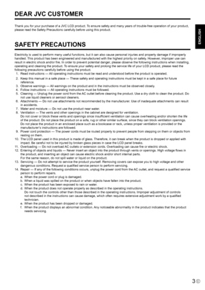 Page 5
ENGLISH

3E

Thank you for your purchase of a JVC LCD product. To ensure safety and many years of trouble-free operation of your product, 
please read the Safety Precautions carefully before using this product.
SAFETY PRECAUTIONS
Electricity is used to perform many useful functions, but it can also cause personal injuries and property damage if improperly 
handled. This product has been engineered and manufactured with the highest priority on safety. However, improper use can 
result in electric shock...