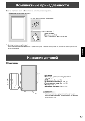 Page 9
7P
Комплектные принадлежности
1. ЖК панель
2. Датчик для дистанционного управления
 
(См. стр. 12.)
3. СИД питания (См. стр. 14.)
4. Выключатель питания 
(См. стр. 14.)
5. Переключатель входа 
(См. стр. 15.)
6. Ручки (Cм. стр. 13.)
7. Временная подставка
 (Cм. стр. 13.)
ПОДСКАЗКИ
•  Используйте острый предмет, такой как ручка, для  нажатия на выключатель, расположенный на передней 
стороне монитора.
В случае отсутствия какого-либо компонента, свяжитесь со своим дилером.
� Жидкокристаллический дисплей: 1...