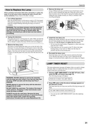 Page 33Appendix
31
LT-Z70/56RX5 / LCT1911-001A / English
ENGLISH
How to Replace the Lamp
Please read these instructions fully before attempting to replace the 
lamp. If you feel unsure about replacing the lamp yourself, call a 
service technician. Please observe all safety warnings.
1 Turn off the television.
Press the POWER button on the remote control or TV front panel. 
Wait until the picture has closed and the LAMP LED on the front 
panel has stopped blinking indicating the lamp cool down is 
complete.
2...