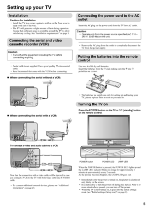 Page 7LT-Z70/56RX5 / LCT1911-001A / English
5
ENGLISH
Setting up your TV
Installation
Cautions for installation
• Install the TV in a corner, against a wall or on the floor so as to 
keep cords out of the way.
• The TV will generate a slight amount of heat during operation. 
Ensure that sufficient space is available around the TV to allow 
satisfactory cooling. See “Installation requirements” on page 3.
Connecting the aerial and video 
cassette recorder (VCR)
• Aerial cable is not supplied. Use a good quality...