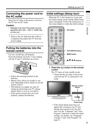 Page 11Setting up your TV
7
ENGLISH
Connecting the power cord to 
the AC outlet
Insert the AC plug on the power cord from 
the TV into an AC outlet.
Caution
• Operate only from the power source 
specified (AC 220 – 240 V, 50/60 Hz) 
on the unit.
• Remove the AC plug from the outlet to 
completely disconnect the TV from the 
power supply.
Putting the batteries into the 
remote control
Use two AA/R6 dry cell batteries.
Insert the batteries from the - end, making 
sure the + and - polarities are correct.
• Follow...