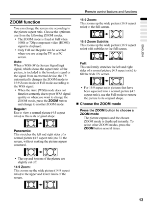 Page 17Remote control buttons and functions
13
ENGLISH
ZOOM function
You can change the screen size according to 
the picture aspect ratio. Choose the optimum 
one from the following ZOOM modes.
• The ZOOM mode is fixed at Full when 
1080i or 720p component video (HDMI) 
signal is displayed.
• Only Full and Regular can be selected 
when you are using the TV as a PC 
screen.
Auto:
When a WSS (Wide Screen Signalling) 
signal, which shows the aspect ratio of the 
picture, is included in the broadcast signal or...