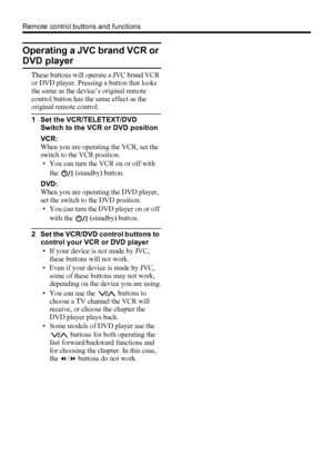 Page 2016
Remote control buttons and functions
Operating a JVC brand VCR or 
DVD player
These buttons will operate a JVC brand VCR 
or DVD player. Pressing a button that looks 
the same as the device’s original remote 
control button has the same effect as the 
original remote control.
1 Set the VCR/TELETEXT/DVD 
Switch to the VCR or DVD position
VCR:
When you are operating the VCR, set the 
switch to the VCR position.
• You can turn the VCR on or off with 
the   (standby) button.
DVD:
When you are operating...