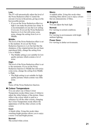 Page 25Picture menu
21
ENGLISH
Low:
The TV will automatically adjust the level of 
the Noise Reduction effect to match the 
amount of noise in the picture, giving you the 
best possible picture.
• If you set the Noise Reduction effect too 
high it can make the picture less sharp. It 
is recommended you use the Low setting 
if you can. If you set the Noise Reduction 
function to Low but still notice some 
noise, change the setting from Low to 
Middle.
Middle:
The level of the Noise Reduction effect is set 
to...