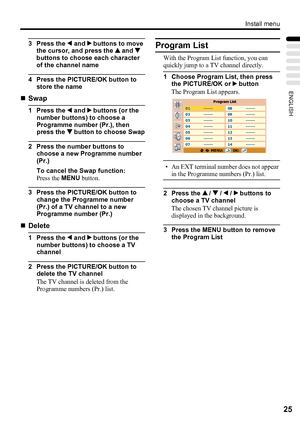 Page 29Install menu
25
ENGLISH
3 Press the 2 and 3 buttons to move 
the cursor, and press the 1 and 4  
buttons to choose each character 
of the channel name
4 Press the PICTURE/OK button to 
store the name
„Swap
1 Press the 2 and 3 buttons (or the 
number buttons) to choose a 
Programme number (Pr.), then 
press the 4 button to choose Swap
2 Press the number buttons to 
choose a new Programme number 
(Pr.)
To cancel the Swap function:
Press the MENU button.
3 Press the PICTURE/OK button to 
change the...
