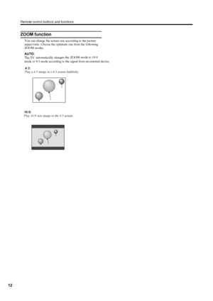 Page 15
Remote control buttons and functions
12
ZOOM function
You can change the screen size according to the picture 
aspect ratio. Choose the optimum one from the following ZOOM modes.
AUTO:
The TV automatically changes the ZOOM mode to 16:9  
mode or 4:3 mode according to the signal from an external device.
4:3:
Play a 4:3 image in a 4:3 screen faithfully.
16:9:
Play 16:9 size image in the 4:3 
screen.
 