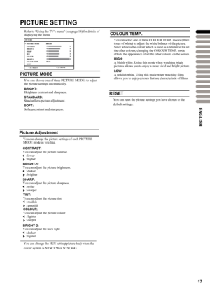 Page 20
17
PICTURE SETTING
Refer to “Using the TV’s menu” (see page16) for details of 
displaying the menu.
PICTURE MODE
You can choose one of three PICTURE MODEs to adjust 
the picture settings automatically.
BRIGHT:
Heightens contrast and sharpness.
STANDARD:
Standardizes picture adjustment.
SOFT:
Softens contrast and sharpness.
Picture Adjustment
You can change the picture settings of each PICTURE 
MODE mode as you like.
CONTRAST:You can adjust the picture contrast.
 :lower
 :higher
BRIGHT-1:
You can adjust...