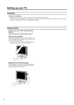 Page 7
4
Setting up your TV
Installation
Cautions for installation
•Install the TV in a corner on a wall or on the floor so as to keep cords out of the way.
•The TV will generate a slight amount of heat during operation. Ensure that sufficient space is available around the TV to allow satisfactory cooling. See “Distance recommendations” on page2.
Using the stand
This TV comes with a Table Top Stand already 
attached.This stand can be used to adjust the direction of the TV 
screen 5° up, 10° down, and 20° to...