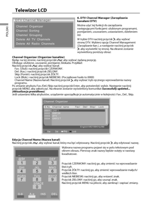 Page 2321
Telewizor LCD
POLSKI
DTV Channel Manager
Channel Organizer
Channel Sorting
Channel Grouping
Delete All TV Channels
Delete All Radio Channels
6. DTV Channel Manager (Zarządzanie 
kanałami DTV)
Można użyć tej funkcji do zarządzania 
następującymi funkcjami: ulubionym programami, 
pomijaniem, usuwaniem, ustawianiem, dzieleniem 
itd.
W trybie DTV naciśnij przycisk 
, aby wybrać 
stronę DTV. Wybierz opcję Channel Management 
(Zarządzanie kan.), a następnie naciśnij przycisk 
, aby wyświetlić tę stronę. Na...