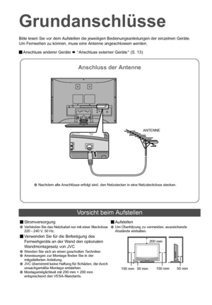 Page 147
Bitte lesen Sie vor dem Aufstellen die jeweiligen Bedienungsanleitungen der einzelnen Geräte.
Um Fernsehen zu können, muss eine Antenne angeschlossen werden.
 Anschluss anderer Geräte  ¨ A Anschluss externer Geräte B (S. 13)
Vorsicht beim Aufstellen
 Stromversorgung Verbinden Sie das Netzkabel nur mit einer Steckdose 
220 - 240 V, 50 Hz.
Verwenden Sie für die Befestigung des 
Fernsehgeräts an der Wand den optionalen 
Wandmontagesatz von JVC
 Wenden Sie sich an einen geschulten Techniker.
...