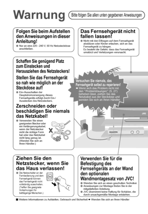 Page 103
Folgen Sie beim Aufstellen 
den Anweisungen in dieser 
Anleitung!
Nur an eine 220 - 240 V, 50 Hz Netzsteckdose 
anschließen.
Das Fernsehgerät nicht 
fallen lassen!
Nicht mit den Ellbogen auf dem Fernsehgerät 
abstützen oder Kinder erlauben, sich an das 
Fernsehgerät zu hängen.
Es besteht die Gefahr, dass das Fernsehgerät 
umstürzt und Verletzungen verursacht.
Verwenden Sie für die 
Befestigung des 
Fernsehgeräts an der Wand 
den optionalen 
Wandmontagesatz von JVC!
Wenden Sie sich an einen...