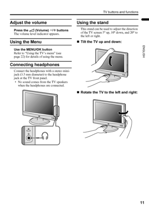 Page 13TV buttons and functions
11
ENGLISH
LT-32/26AX5 / LCT1926-001A / English
Adjust the volume
Press the r (Volume) q buttons
The volume level indicator appears.
Using the Menu
Use the MENU/OK button
Refer to “Using the TV’s menu” (see 
page 22) for details of using the menu.
Connecting headphones
Connect the headphones with a stereo mini-
jack (3.5 mm diameter) to the headphone 
jack at the TV front panel.
• No sound comes from the TV speakers 
when the headphones are connected.
Using the stand
This stand...