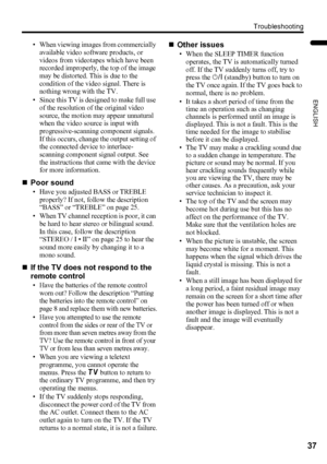 Page 39Troubleshooting
37
ENGLISH
LT-32/26AX5 / LCT1926-001A / English
• When viewing images from commercially 
available video software products, or 
videos from videotapes which have been 
recorded improperly, the top of the image 
may be distorted. This is due to the 
condition of the video signal. There is 
nothing wrong with the TV.
• Since this TV is designed to make full use 
of the resolution of the original video 
source, the motion may appear unnatural 
when the video source is input with...