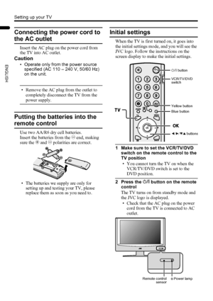 Page 108
Setting up your TV
LT-32/26AX5 / LCT1926-001A / English
ENGLISH
Connecting the power cord to 
the AC outlet
Insert the AC plug on the power cord from 
the TV into AC outlet.
Caution
• Operate only from the power source 
specified (AC 110 – 240 V, 50/60 Hz) 
on the unit.
• Remove the AC plug from the outlet to 
completely disconnect the TV from the 
power supply.
Putting the batteries into the 
remote control
Use two AA/R6 dry cell batteries.
Insert the batteries from the - end, making 
sure the + and -...