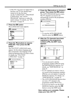 Page 11Setting up your TV
9
ENGLISH
LT-32/26AX5 / LCT1926-001A / English
• If the JVC logo does not appear this is 
because your TV has already been 
turned on for the first time: 
use the “LANGUAGE”, “TELETEXT 
LANGUAGE” and “AUTO 
PROGRAM” functions to make the 
initial settings. For details, see “SET 
UP menu” on page 29.
3 Press the a button
The LANGUAGE menu appears.
4 Press the 6 buttons to choose 
ENGLISH. Then press the a 
button
The TELETEXT LANGUAGE menu 
appears. Set the teletext language group 
that...