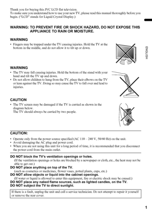 Page 31
ENGLISH
LT-32/26AX5 / LCT1926-001A / English
Thank you for buying this JVC LCD flat television.
To make sure you understand how to use your new TV, please read this manual thoroughly before you 
begin. (“LCD” stands for Liquid Crystal Display.)
DO NOT block the TV’s ventilation openings or holes.
(If the ventilation openings or holes are blocked by a newspaper or cloth, etc., the heat may not be 
able to get out.)
DO NOT place anything on top of the TV.
(such as cosmetics or medicines, flower vases,...