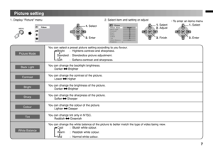 Page 7
7
Picture setting
OKOKOK
1. Display “Picture” menu2. Select item and setting or adjust
PicturePictureMode
SharpColourTintWhiteBalanceFeatures
BackLight
BrightContrast
Picture>
>
>Bright
Cool
• To enter an items menu
MENU
Picture Mode
You can select a preset picture setting according to you favour.
 
Bright  :  Hightens contrast and sharpness.
Standard :  Standardize picture adjustment.
Soft  :  Softens contrast and sharpness.
Back LightYou can change the backlight brightness.  Darker  Brighter...