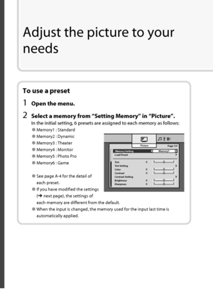 Page 21 Memory Setting 
Load Preset
Tint
Tint Setting
Color
Contrast
Contrast Setting
Brightness
SharpnessPicture
Memory1
0Page 1/3
0
0
0
0
To use a preset
1  Open the menu.
2  Select a memory from “ Setting Memory ” in “ Picture ”.
In the initial setting, 6 presets are assigned to each memory as follows:
● Memory1 : Standard
● Memory2 : Dynamic
● Memory3 : Theater
● Memory4 : Monitor
● Memory5 : Photo Pro
● Memory6 : Game
● See page A-4 for the detail of 
each preset.
● If you have modified the settings 
(
➔...