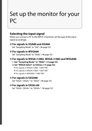 Page 29Set up the monitor for your 
PC
Selecting the input signal
When you connect a PC to the INPUT-3 terminal, set the type of the input 
signal accordingly.
● For signals in VGA60 and XGA60
Set “ Sampling Mode ” to “ Std ”. (➔ page 32)
● For signals in WVGA60
Set “ Sampling Mode ” to “ Wide ”. (➔ page 32)
● For signals in WXGA (1280), WXGA (1360) and WXGA60
1  Set “ Sampling Mode ” to “ Wide ”. (➔ page 32)
2  Set “ WXGA Select ” as follows. (➔ page 32)
● For signals in WXGA (1280): “ 1280*768 ”
● For signals...