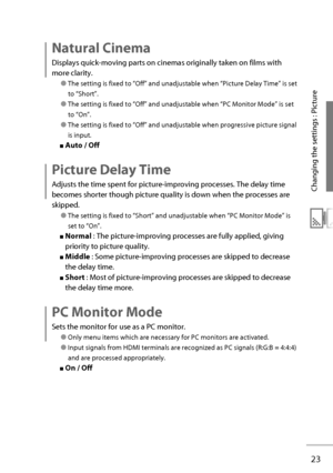 Page 4223
Changing the settings : Picture
  Natural  Cinema 
Displays quick-moving parts on cinemas originally taken on films with 
more clarity.
● The setting is fixed to “ Off ” and unadjustable when “ Picture Delay Time ” is set 
to  “ Short ”.
● The setting is fixed to “ Off ” and unadjustable when “ PC Monitor Mode ” is set 
to  “ On ”.
● The setting is fixed to “ Off ” and unadjustable when progressive picture signal 
is input.
■   Auto   /   Off 
  Picture  Delay  Time 
Adjusts the time spent for...