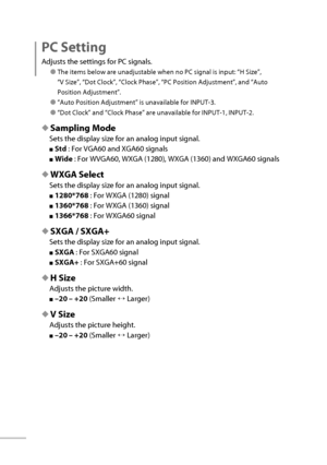 Page 5132
  PC  Setting 
Adjusts the settings for PC signals.
● The items below are unadjustable when no PC signal is input: “ H Size ”, 
“ V Size ”, “ Dot Clock ”, “ Clock Phase ”, “ PC Position Adjustment ”, and “ Auto 
Position Adjustment ”.
● “ Auto Position Adjustment ” is unavailable for INPUT-3.
● “ Dot Clock ” and “ Clock Phase ” are unavailable for INPUT-1, INPUT-2.
◆  Sampling Mode 
Sets the display size for an analog input signal.
■   Std   : For VGA60 and XGA60 signals
■   Wide   : For WVGA60, WXGA...
