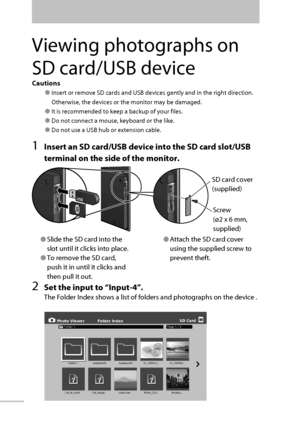 Page 55Cautions
● Insert or remove SD cards and USB devices gently and in the right direction.
Otherwise, the devices or the monitor may be damaged.
● It is recommended to keep a backup of your files.
● Do not connect a mouse, keyboard or the like.
● Do not use a USB hub or extension cable.
1  Insert an SD card/USB device into the SD card slot/USB 
terminal on the side of the monitor.
2  Set the input to “ Input-4 ”.
The Folder Index shows a list of folders and photographs on the device .
● Slide the SD card...