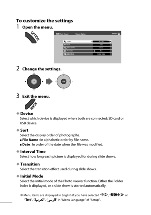 Page 57To customize the settings
1  Open the menu.
2  Change the settings.
3  Exit the menu.
◆  Device 
Select which device is displayed when both are connected; SD card or 
USB device.
◆  Sort 
Select the display order of photographs.
■   File  Name   : In alphabetic order by file name.
■   Date   : In order of the date when the file was modified.
◆  Interval Time 
Select how long each picture is displayed for during slide shows.
◆  Transition 
Select the transition effect used during slide shows.
◆  Initial...