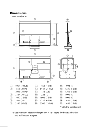 Page 67● Use screws of adequate length (M4 × 12 – 16) to fix the VESA bracket 
and wall mount adapter.7 :  46.5 (1 7/8)
8 :  544.1 (21 1/2)
9 :  7.8 (3/8)
0 :  22.5 (1)
- :  190.9 (7 5/8)
= :  173.7 (6 7/8)
~ :  336.2 (13 1/4)
48
Dimensions
unit: mm (inch)
1 :  496.1 (19 5/8)
2 :  55.0 (2 1/4)
  /80.0 (3 1/4)
*
3 :  772.4 (30 1/2)
4 :  40.7 (1 5/8)
5 :  254.0 (10)
6 :  214.7 (8 1/2)
* with the speaker unit ! :  99.8 (4)
@ :  133.7 (5 3/8)
# :  136.0 (5 3/8)
$ :  100.0 (4)
% :  100.0 (4)
^ :  45.0 (1 7/8)
& :...