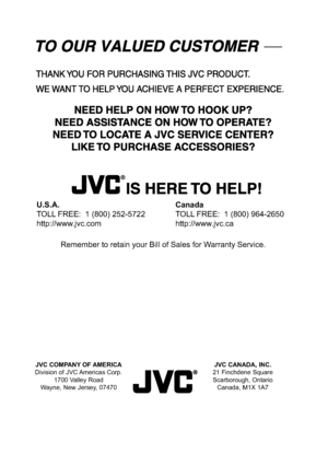 Page 77JVC COMPANY OF AMERICA
Division of JVC Americas Corp.
1700 Valley Road
Wayne, New Jersey, 07470JVC CANADA, INC.
21 Finchdene Square
Scarborough, Ontario
Canada, M1X 1A7
U.S.A.
TOLL FREE:  1 (800) 252-5722
http://www.jvc.comCanada
TOLL FREE:  1 (800) 964-2650
http://www.jvc.ca
Remember to retain your Bill of Sales for Warranty Service.
-589@@VT@FOJOEC-589@@VT@FOJOEC..
 